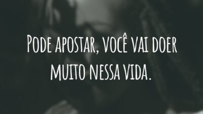 Pode apostar, você vai doer muito nessa vida.