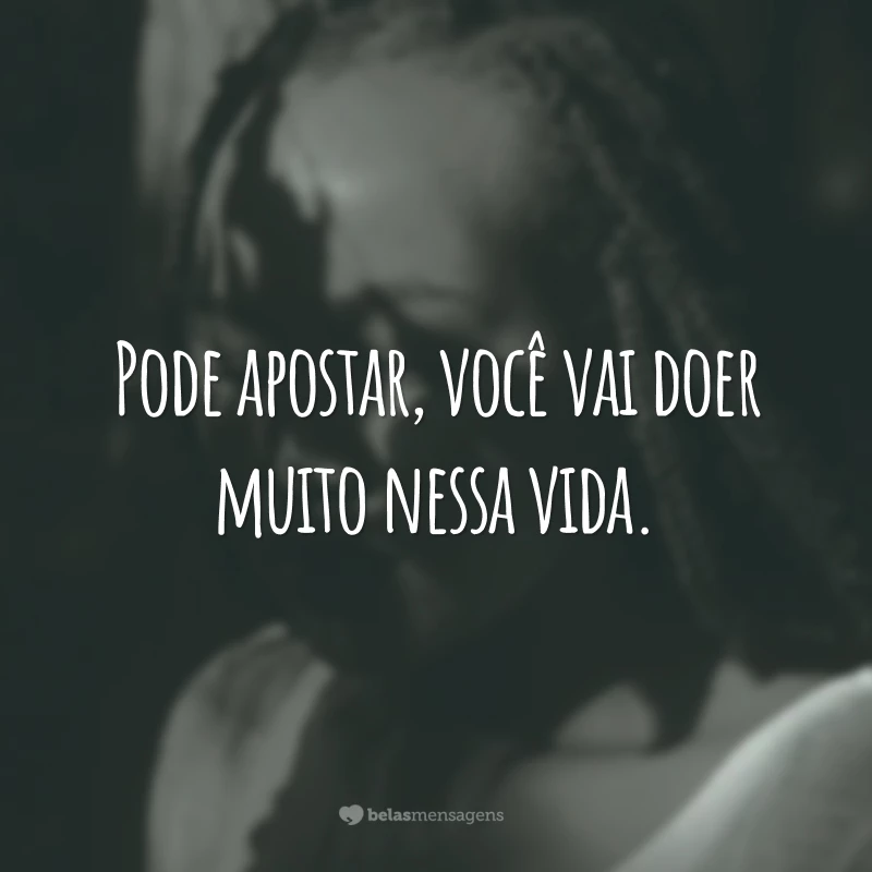 Pode apostar, você vai doer muito nessa vida.