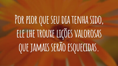 Por pior que seu dia tenha sido, ele lhe trouxe lições valorosas que jamais serão esquecidas.
