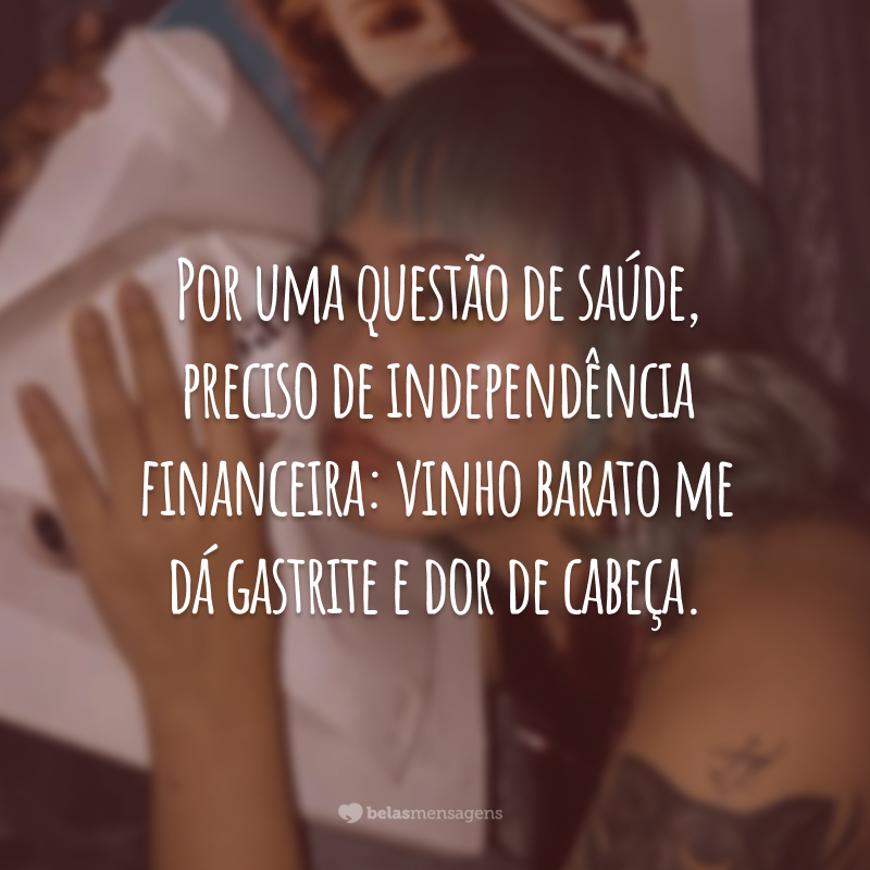 Por uma questão de saúde, preciso de independência financeira: vinho barato me dá gastrite e dor de cabeça.