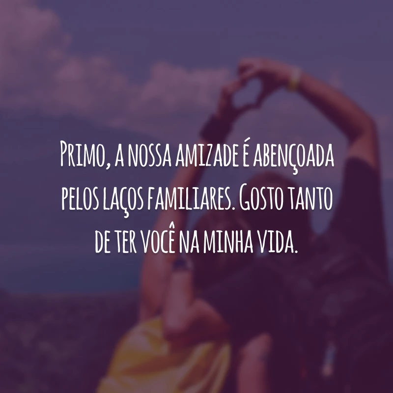 Primo, a nossa amizade é abençoada pelos laços familiares. Gosto tanto de ter você na minha vida.