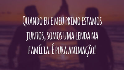 Quando eu e meu primo estamos juntos, somos uma lenda na família. É pura animação!