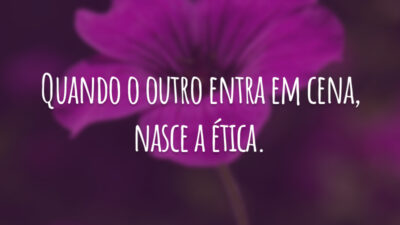 Quando o outro entra em cena, nasce a ética.