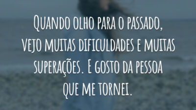 Quando olho para o passado, vejo muitas dificuldades e muitas superações. E gosto da pessoa que me tornei.