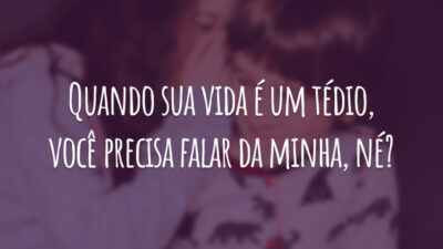 Quando sua vida é um tédio, você precisa falar da minha, né?
