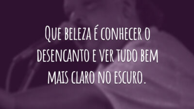Que beleza é conhecer o desencanto e ver tudo bem mais claro no escuro.