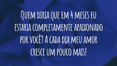 Quem diria que em 4 meses eu estaria completamente apaixonado por você? A cada dia meu amor cresce um pouco mais!