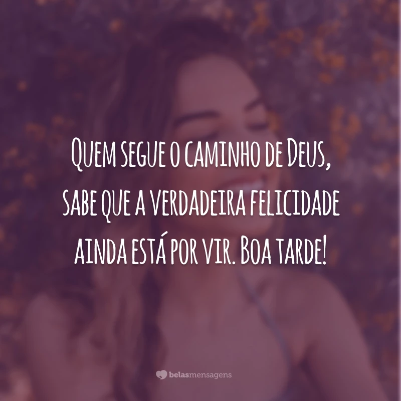 Quem segue o caminho de Deus, sabe que a verdadeira felicidade ainda está por vir. Boa tarde!