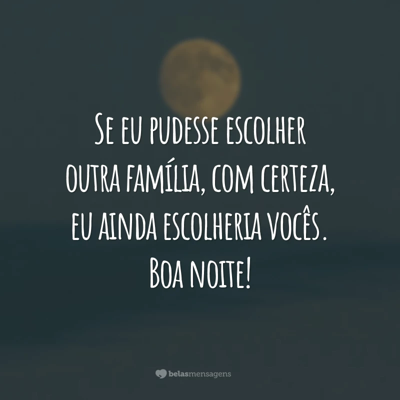 Se eu pudesse escolher outra família, com certeza, eu ainda escolheria vocês. Boa noite!