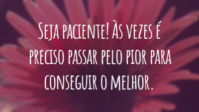 Seja paciente! Às vezes é preciso passar pelo pior para conseguir o melhor.