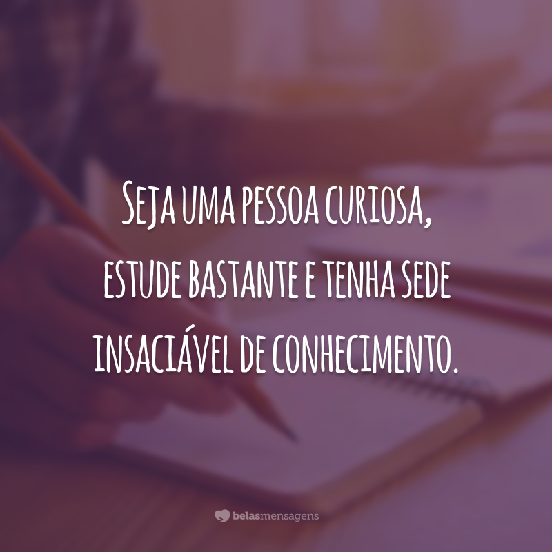 Seja uma pessoa curiosa, estude bastante e tenha sede insaciável de conhecimento.