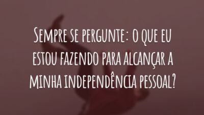 Sempre se pergunte: o que eu estou fazendo para alcançar a minha independência pessoal?