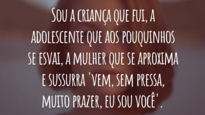 Sou a criança que fui, a adolescente que aos pouquinhos se esvai, a mulher que se aproxima e sussurra 'vem, sem pressa, muito prazer, eu sou você'.