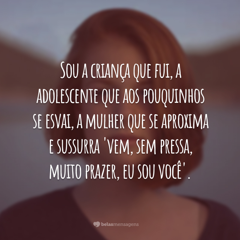 Sou a criança que fui, a adolescente que aos pouquinhos se esvai, a mulher que se aproxima e sussurra 'vem, sem pressa, muito prazer, eu sou você'.