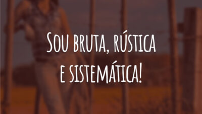 Sou bruta, rústica e sistemática!