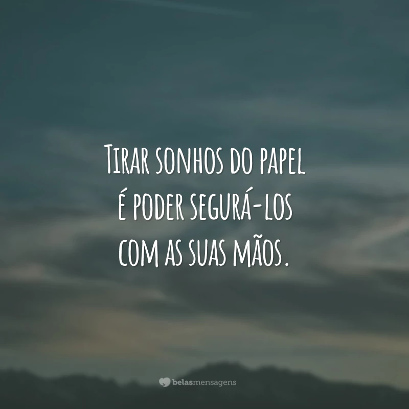 Tirar sonhos do papel é poder segurá-los com as suas mãos.