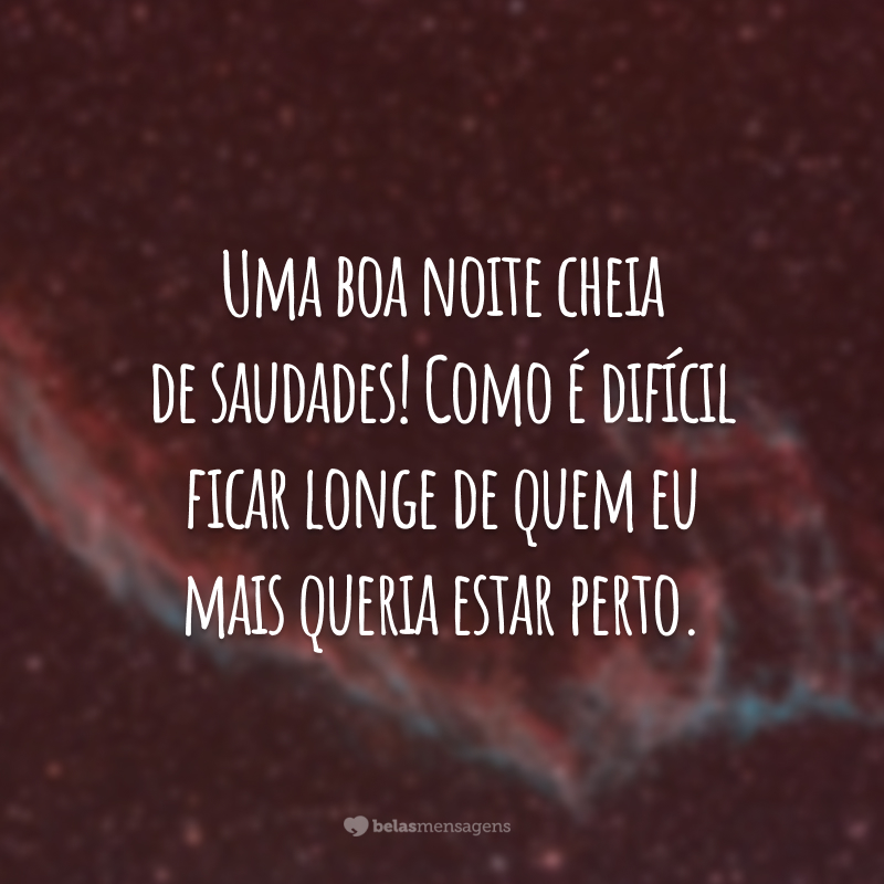 Uma boa noite cheia de saudades! Como é difícil ficar longe de quem eu mais queria estar perto.