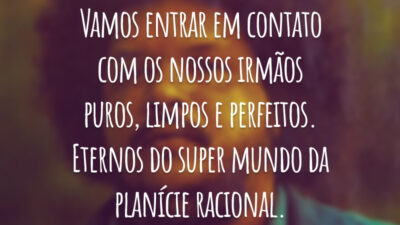 Vamos entrar em contato com os nossos irmãos puros, limpos e perfeitos. Eternos do super mundo da planície racional.