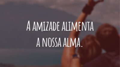 A amizade alimenta a nossa alma.