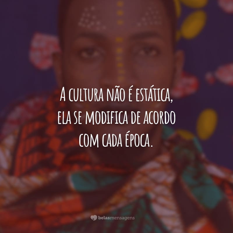 A cultura não é estática, ela se modifica de acordo com cada época. Esse é o momento de quebrarmos com a cultura do machismo, do racismo e da homofobia!