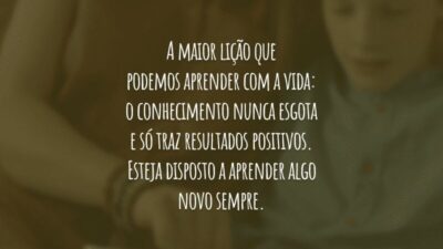 A maior lição que podemos aprender com a vida: o conhecimento nunca esgota e só traz resultados positivos. Esteja disposto a aprender algo novo sempre.