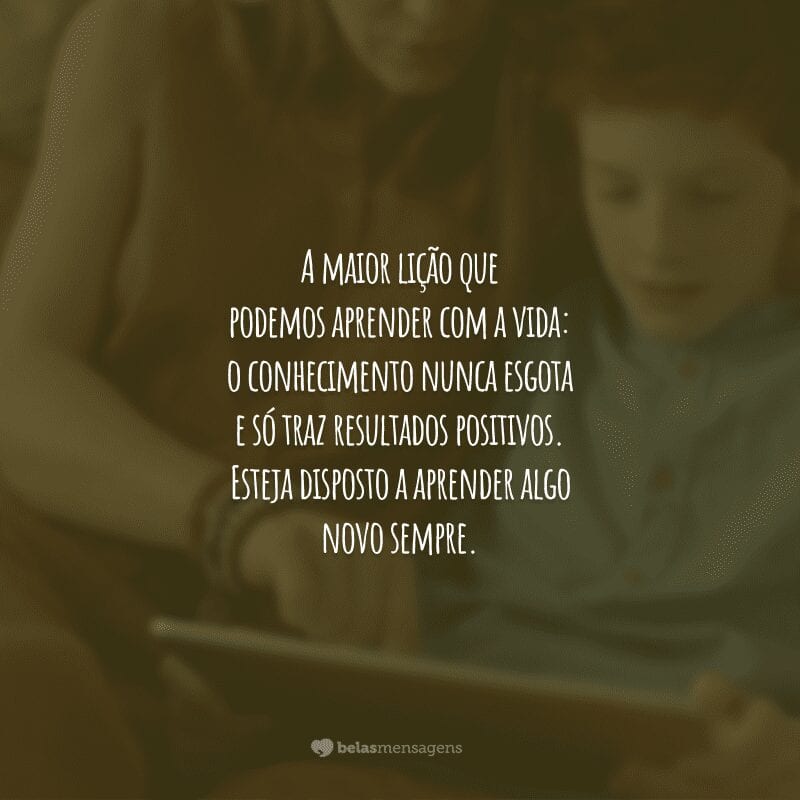 A maior lição que podemos aprender com a vida: o conhecimento nunca esgota e só traz resultados positivos. Esteja disposto a aprender algo novo sempre.