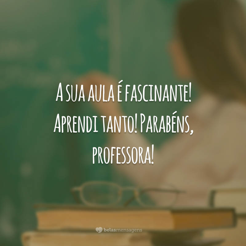 A sua aula é fascinante! Aprendi tanto! Parabéns, professora!