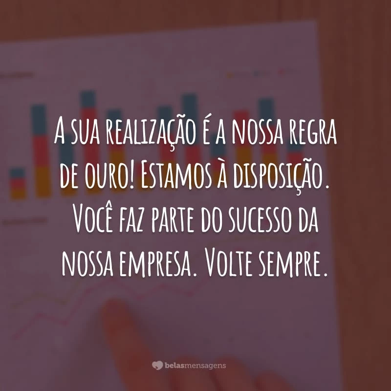 A sua realização é a nossa regra de ouro! Estamos à disposição. Você faz parte do sucesso da nossa empresa. Volte sempre.