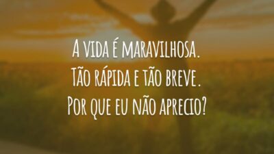 A vida é maravilhosa. Tão rápida e tão breve. Por que eu não aprecio?