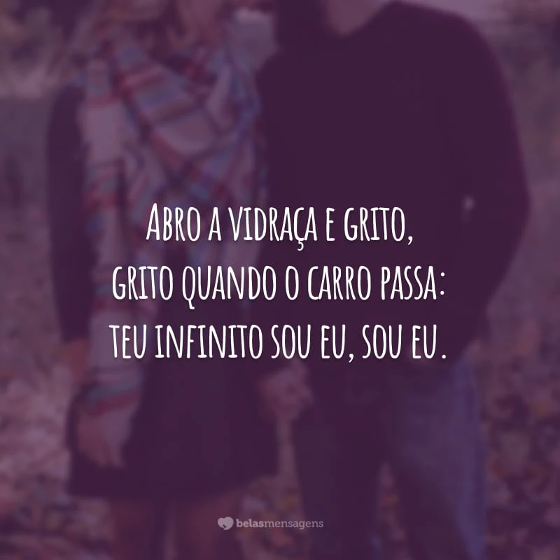 Abro a vidraça e grito, grito quando o carro passa: teu infinito sou eu, sou eu.