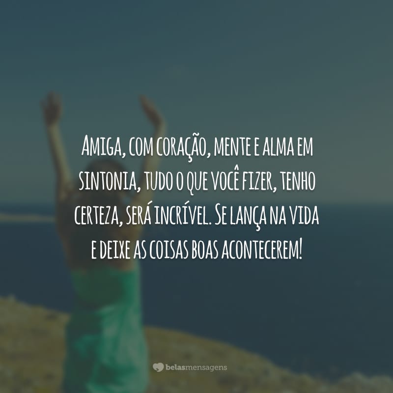 Amiga, com coração, mente e alma em sintonia, tudo o que você fizer, tenho certeza, será incrível. Se lança na vida e deixe as coisas boas acontecerem!