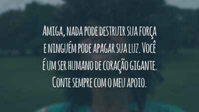 Amiga, nada pode destruir sua força e ninguém pode apagar sua luz. Você é um ser humano de coração gigante. Conte sempre com o meu apoio.