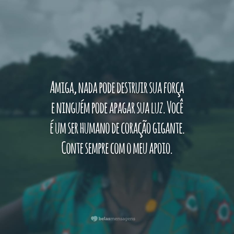 Amiga, nada pode destruir sua força e ninguém pode apagar sua luz. Você é um ser humano de coração gigante. Conte sempre com o meu apoio.