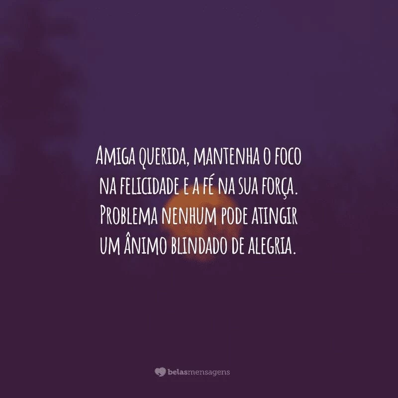 Amiga querida, mantenha o foco na felicidade e a fé na sua força. Problema nenhum pode atingir um ânimo blindado de alegria.