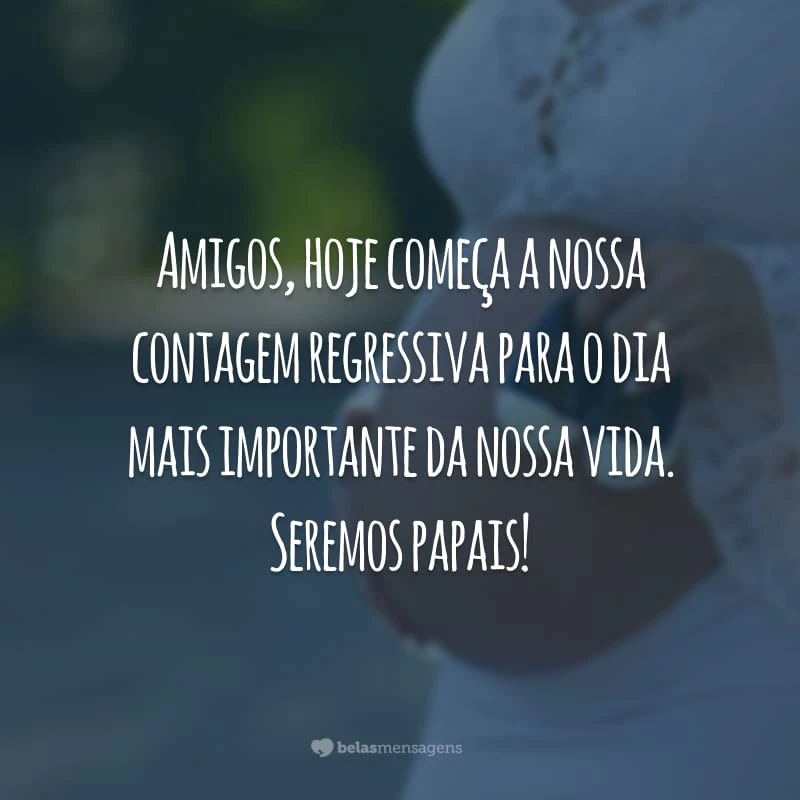 Amigos, hoje começa a nossa contagem regressiva para o dia mais importante da nossa vida. Seremos papais!