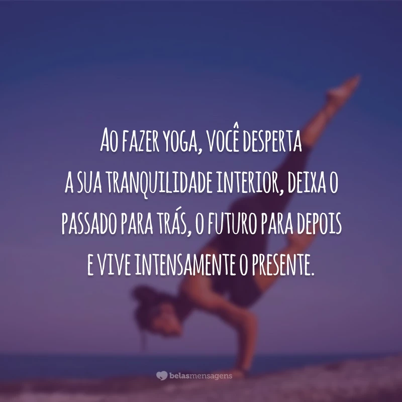 Ao fazer yoga, você desperta a sua tranquilidade interior, deixa o passado para trás, o futuro para depois e vive intensamente o presente.