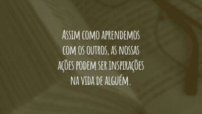 Assim como aprendemos com os outros, as nossas ações podem ser inspirações na vida de alguém.