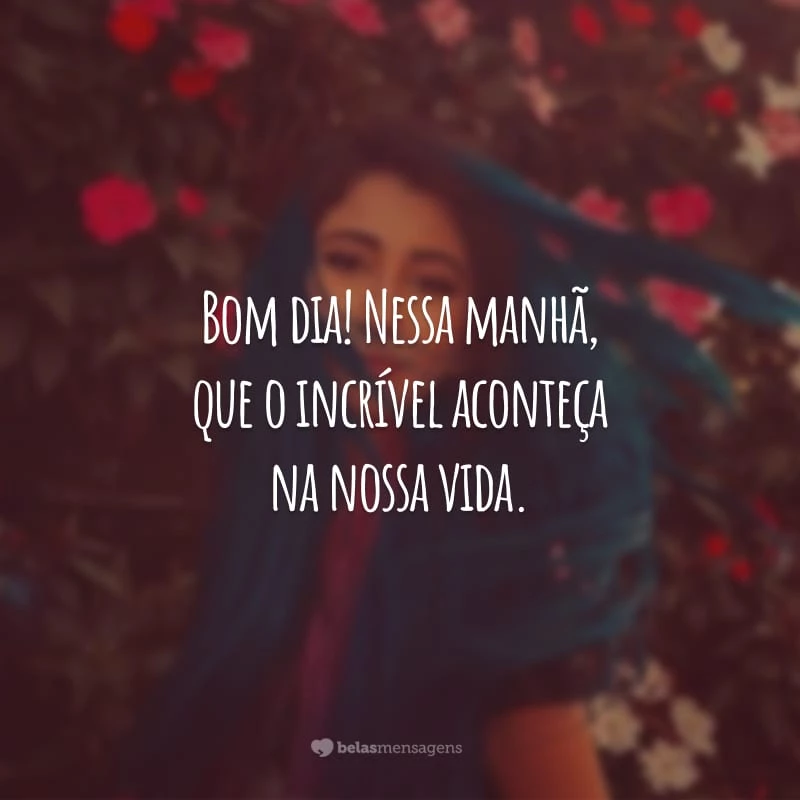 Bom dia! Nessa manhã, que o incrível aconteça na nossa vida. Seja grato por tudo que reina na face da terra e sinta a alegria de ser parte de um universo tão glorioso.