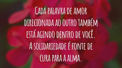 Cada palavra de amor direcionada ao outro também está agindo dentro de você. A solidariedade é fonte de cura para a alma.