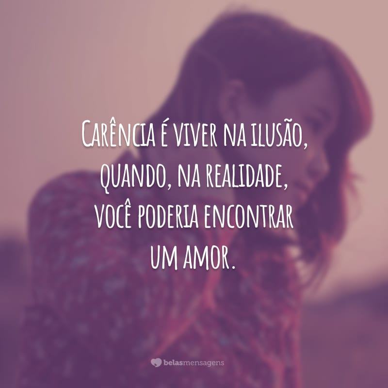 Carência é viver na ilusão, quando, na realidade, você poderia encontrar um amor.