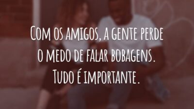 Com os amigos, a gente perde o medo de falar bobagens. Tudo é importante.