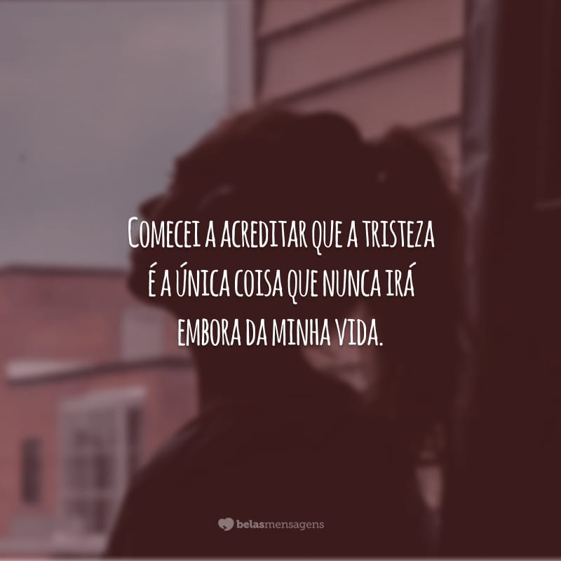 Comecei a acreditar que a tristeza é a única coisa que nunca irá embora da minha vida.