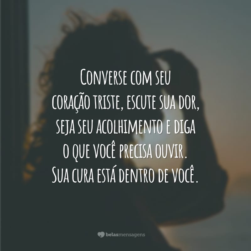 Converse com seu coração triste, escute sua dor, seja seu acolhimento e diga o que você precisa ouvir. Sua cura está dentro de você.