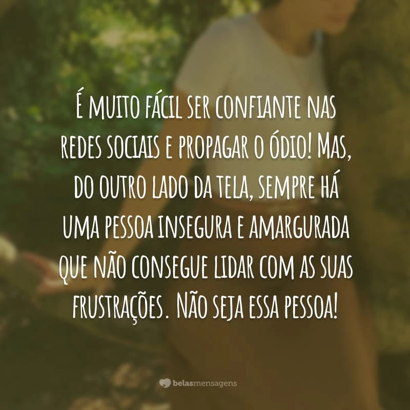 É muito fácil ser confiante nas redes sociais e propagar o ódio! Mas, do outro lado da tela, sempre há uma pessoa insegura e amargurada que não consegue lidar com as suas frustrações. Não seja essa pessoa!