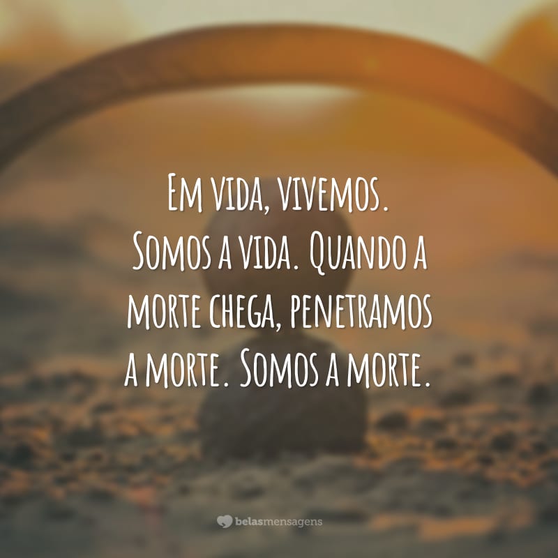 Em vida, vivemos. Somos a vida. Quando a morte chega, penetramos a morte. Somos a morte.