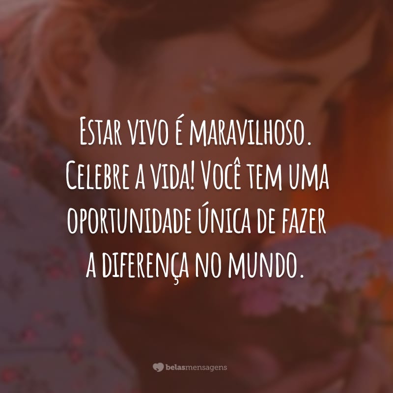 Estar vivo é maravilhoso. Celebre a vida! Você tem uma oportunidade única de fazer a diferença no mundo.