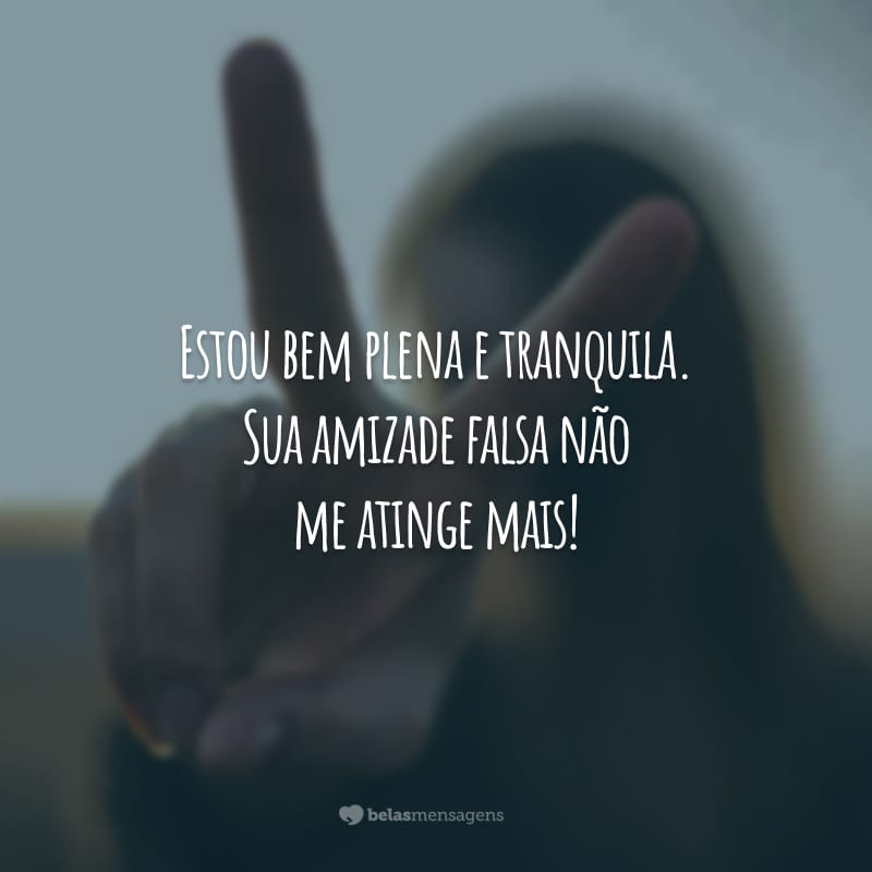 Estou bem plena e tranquila. Sua amizade falsa não me atinge mais!