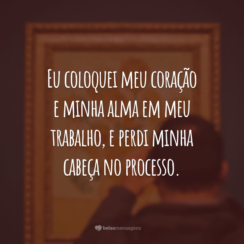 Eu coloquei meu coração e minha alma em meu trabalho, e perdi minha cabeça no processo.