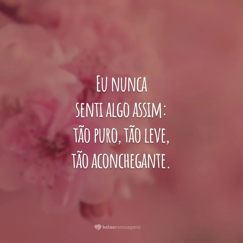 Eu nunca senti algo assim: tão puro, tão leve, tão aconchegante. Até que conheci você, meu amor verdadeiro.