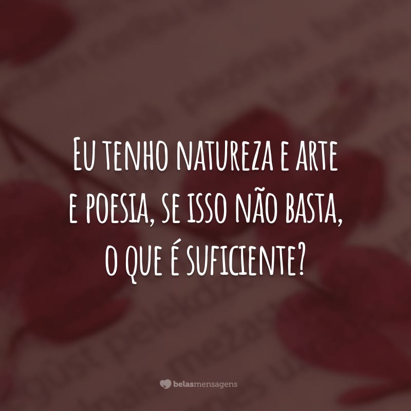 Eu tenho natureza e arte e poesia, se isso não basta, o que é suficiente?